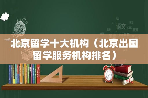 北京留学十大机构（北京出国留学服务机构排名）