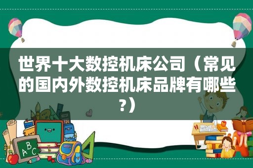 世界十大数控机床公司（常见的国内外数控机床品牌有哪些?）