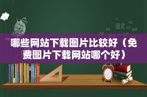 哪些网站下载图片比较好（免费图片下载网站哪个好）