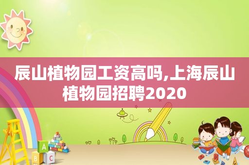 辰山植物园工资高吗,上海辰山植物园招聘2020