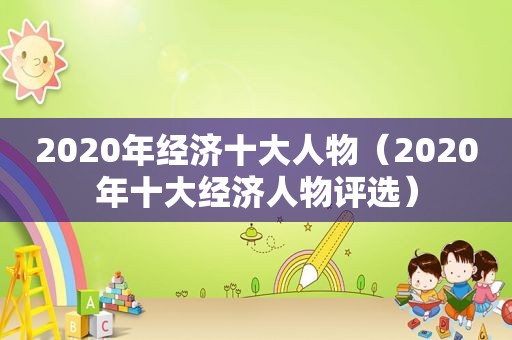 2020年经济十大人物（2020年十大经济人物评选）