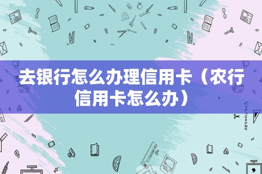 去银行怎么办理信用卡（农行信用卡怎么办）