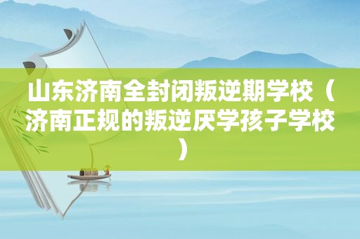 山东济南全封闭叛逆期学校（济南正规的叛逆厌学孩子学校）