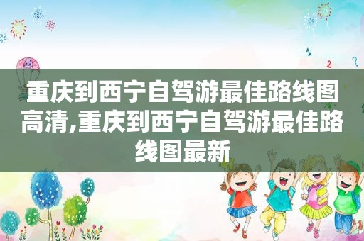 重庆到西宁自驾游最佳路线图高清,重庆到西宁自驾游最佳路线图最新