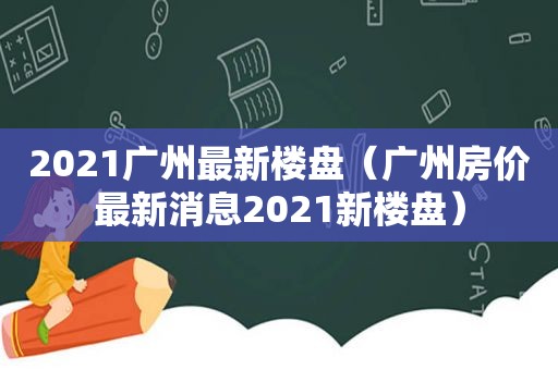 2021广州最新楼盘（广州房价最新消息2021新楼盘）