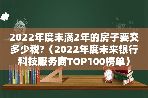 2022年度未满2年的房子要交多少税?（2022年度未来银行科技服务商TOP100榜单）