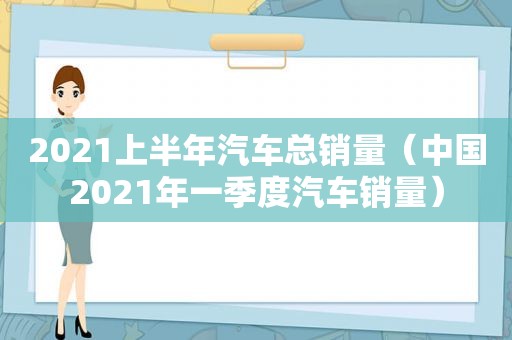 2021上半年汽车总销量（中国2021年一季度汽车销量）  第1张