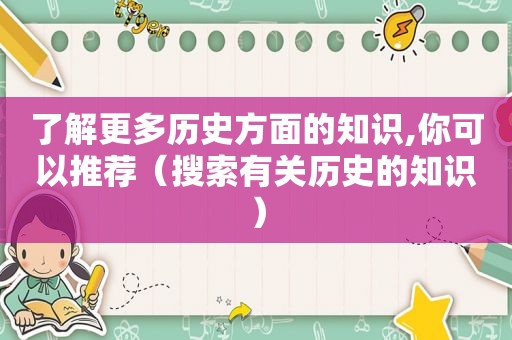 了解更多历史方面的知识,你可以推荐（搜索有关历史的知识）