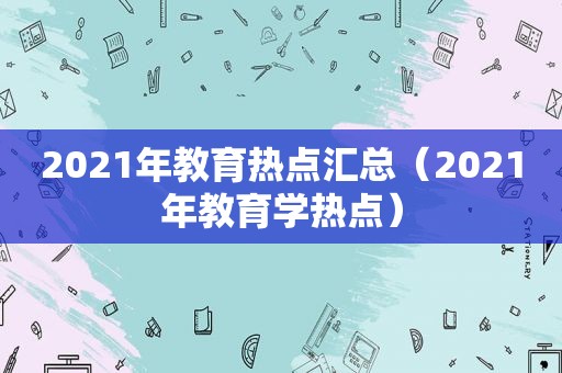 2021年教育热点汇总（2021年教育学热点）  第1张