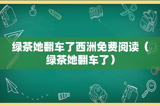 绿茶她翻车了西洲免费阅读（绿茶她翻车了）