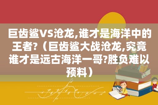 巨齿鲨VS沧龙,谁才是海洋中的王者?（巨齿鲨大战沧龙,究竟谁才是远古海洋一哥?胜负难以预料）