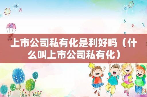 上市公司私有化是利好吗（什么叫上市公司私有化）