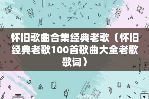 怀旧歌曲合集经典老歌（怀旧经典老歌100首歌曲大全老歌歌词）