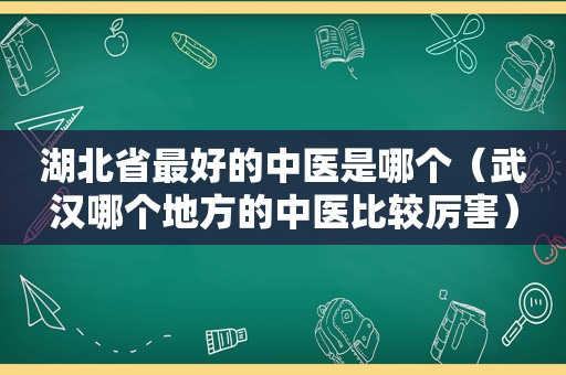 湖北省最好的中医是哪个（武汉哪个地方的中医比较厉害）