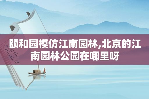 颐和园模仿江南园林,北京的江南园林公园在哪里呀