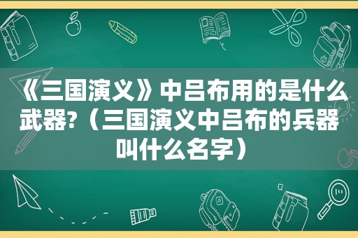 《三国演义》中吕布用的是什么武器?（三国演义中吕布的兵器叫什么名字）