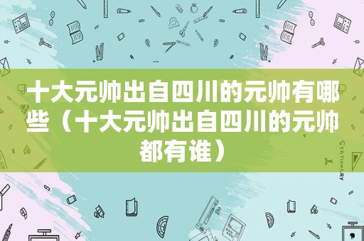 十大元帅出自四川的元帅有哪些（十大元帅出自四川的元帅都有谁）