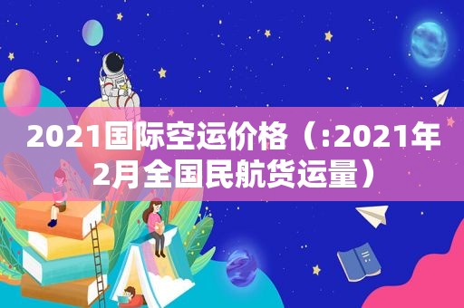 2021国际空运价格（:2021年2月全国民航货运量）