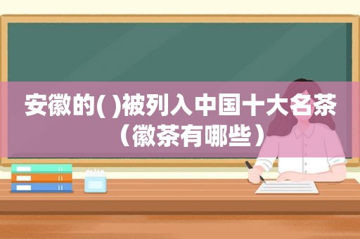 安徽的( )被列入中国十大名茶（徽茶有哪些）