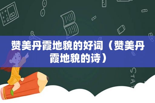 赞美丹霞地貌的好词（赞美丹霞地貌的诗）