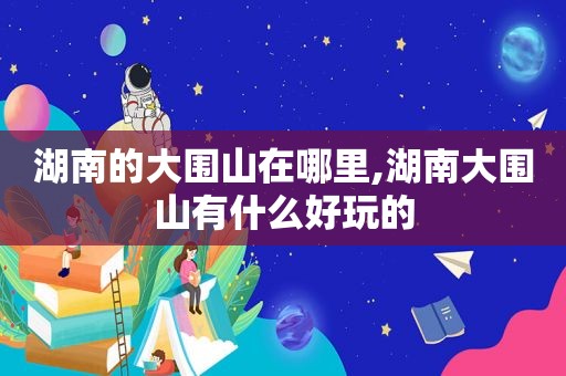 湖南的大围山在哪里,湖南大围山有什么好玩的