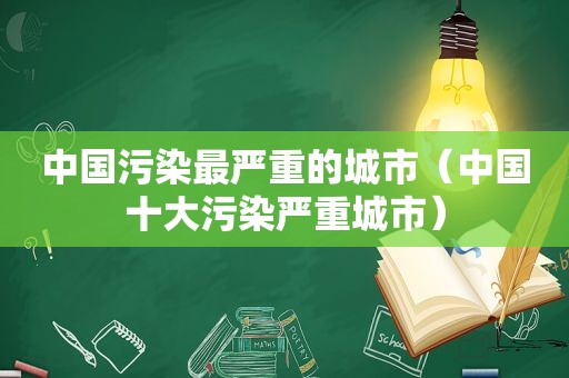 中国污染最严重的城市（中国十大污染严重城市）