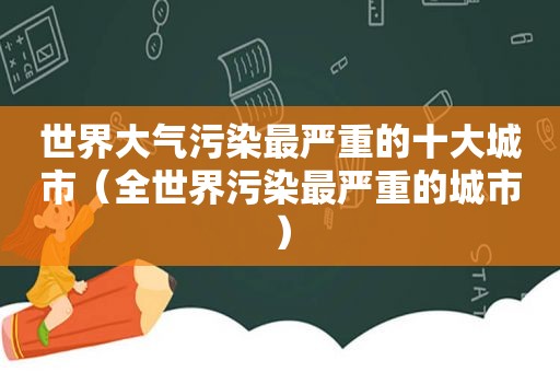 世界大气污染最严重的十大城市（全世界污染最严重的城市）