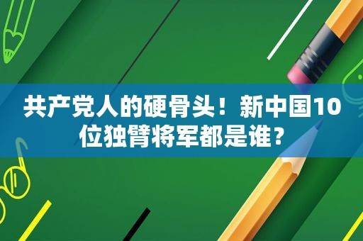  *** 人的硬骨头！新中国10位独臂将军都是谁？