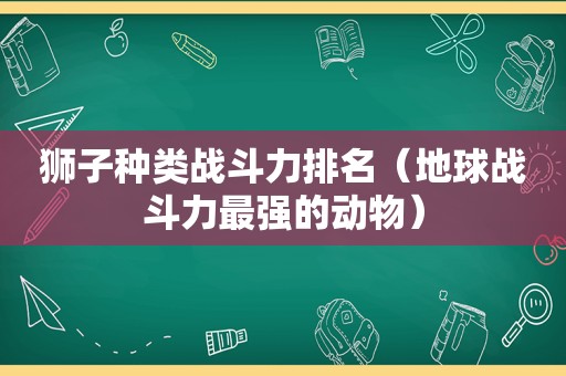 狮子种类战斗力排名（地球战斗力最强的动物）