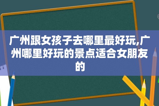 广州跟女孩子去哪里最好玩,广州哪里好玩的景点适合女朋友的