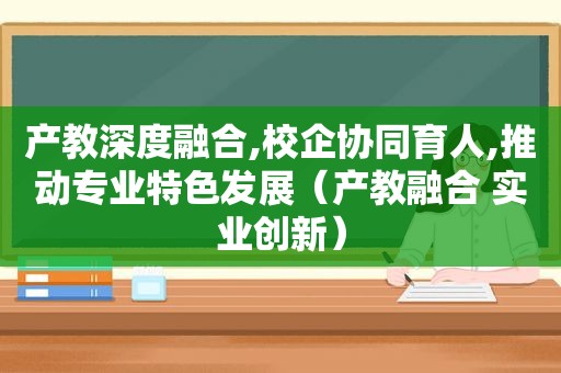 产教深度融合,校企协同育人,推动专业特色发展（产教融合 实业创新）