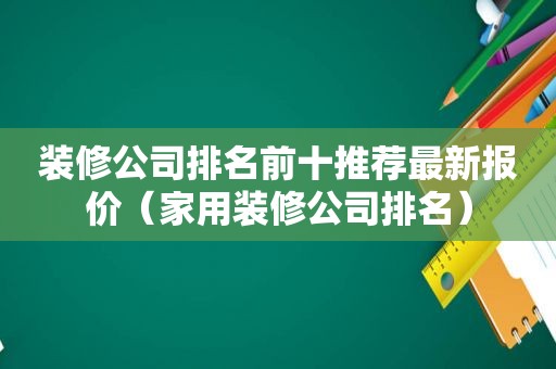 装修公司排名前十推荐最新报价（家用装修公司排名）