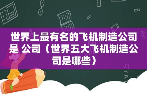 世界上最有名的飞机制造公司是 公司（世界五大飞机制造公司是哪些）