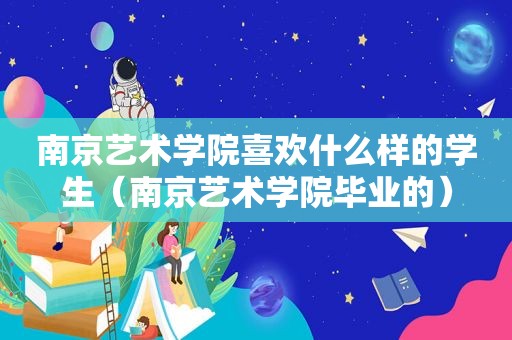 南京艺术学院喜欢什么样的学生（南京艺术学院毕业的）