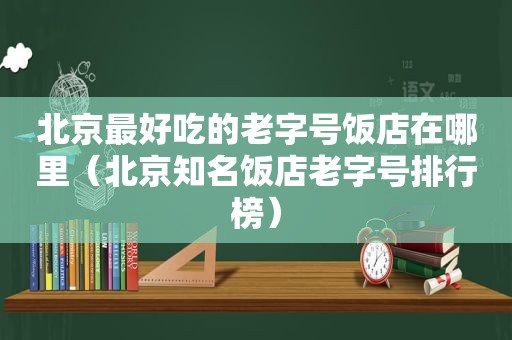 北京最好吃的老字号饭店在哪里（北京知名饭店老字号排行榜）