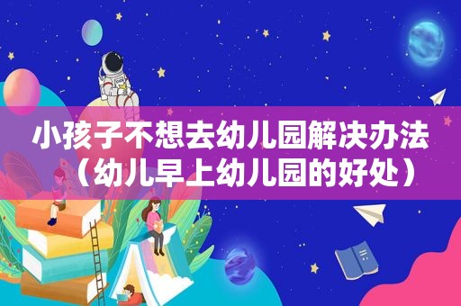 小孩子不想去幼儿园解决办法（幼儿早上幼儿园的好处）