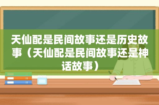 天仙配是民间故事还是历史故事（天仙配是民间故事还是神话故事）