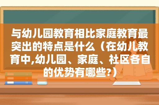 与幼儿园教育相比家庭教育最突出的特点是什么（在幼儿教育中,幼儿园、家庭、社区各自的优势有哪些?）