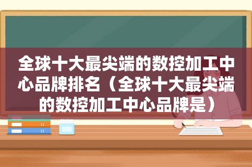 全球十大最尖端的数控加工中心品牌排名（全球十大最尖端的数控加工中心品牌是）