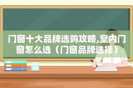 门窗十大品牌选购攻略,室内门窗怎么选（门窗品牌选择）