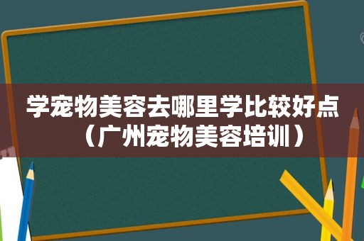 学宠物美容去哪里学比较好点（广州宠物美容培训）