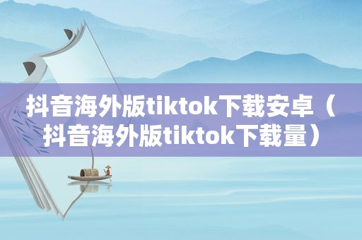 抖音海外版tiktok下载安卓（抖音海外版tiktok下载量）