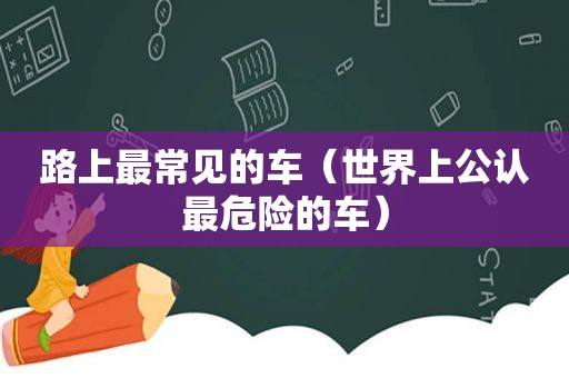 路上最常见的车（世界上公认最危险的车）