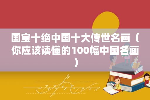 国宝十绝中国十大传世名画（你应该读懂的100幅中国名画）