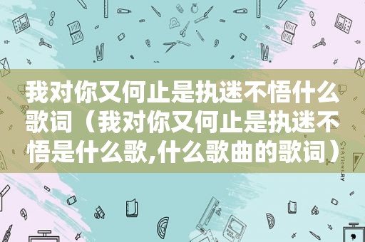 我对你又何止是执迷不悟什么歌词（我对你又何止是执迷不悟是什么歌,什么歌曲的歌词）