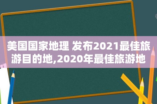 美国国家地理 发布2021最佳旅游目的地,2020年最佳旅游地