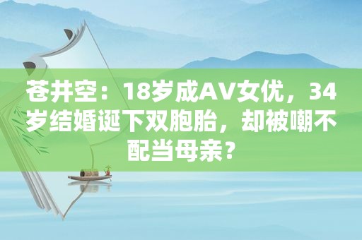  *** ：18岁成AV *** ，34岁结婚诞下双胞胎，却被嘲不配当母亲？