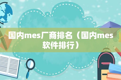 国内mes厂商排名（国内mes软件排行）