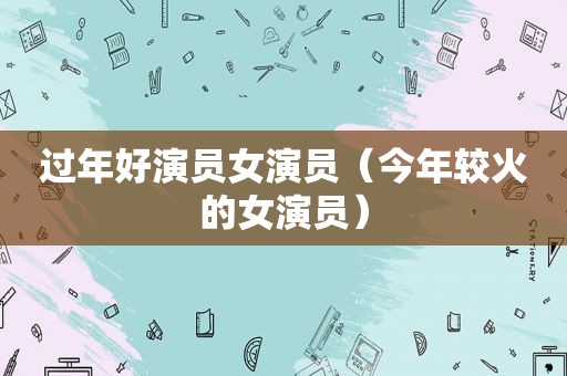 过年好演员女演员（今年较火的女演员）