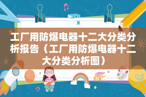 工厂用防爆电器十二大分类分析报告（工厂用防爆电器十二大分类分析图）